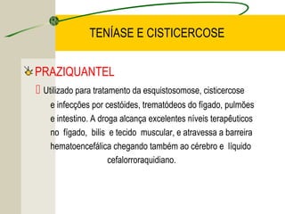 TENÍASE E CISTICERCOSE
PRAZIQUANTEL
 Utilizado para tratamento da esquistosomose, cisticercose
e infecções por cestóides, trematódeos do fígado, pulmões
e intestino. A droga alcança excelentes níveis terapêuticos
no fígado, bilis e tecido muscular, e atravessa a barreira
hematoencefálica chegando também ao cérebro e líquido
cefalorroraquidiano.
 