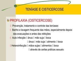 TENÍASE E CISTICERCOSE
PROFILAXIA (CISTICERCOSE)
 Prevenção, tratamento e controle das teníases
 Banho e lavagem frequente das mãos, especialmente depois
das evacuações e antes das refeições
 Auto infecção  ânus  mão suja  boca
 ânus  mão suja  alimento  boca
 Heteroinfecção  mãos sujas  alimentos  boca
 através de certas práticas sexuais
 