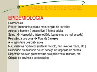 TENÍASE E CISTICERCOSE
EPIDEMIOLOGIA
Cosmopolita
Fatores importantes para a manutenção do parasito:
Apenas o homem é susceptível à forma adulta
Suíno  Hospedeiro intermediário (carne crua ou mal assada)
Resistência dos ovos  Mais de 3 meses
A longevidade dos cisticercos
Maus hábitos higiênicos (defecar no solo, não lavar as mãos, etc.)
Deficiência ou ausência de um serviço de inspeção de carnes
Dispersão de ovos presentes no solo pelo vento, moscas, etc
Criação de bovinos e suínos soltos
 
