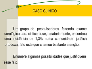 CASO CLÍNICO
Um grupo de pesquisadores fazendo exame
sorológico para cisticercose, aleatoriamente, encontrou
uma incidência de 1,3% numa comunidade judáica
ortodoxa, fato este que chamou bastante atenção.
Enumere algumas possibilidades que justifiquem
esse fato.
 