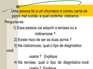 Uma pessoa foi a um churrasco e comeu carne de
porco mal cozida, a qual continha cisticerco.
Pergunta-se:
1) Essa pessoa vai adquirir a teníase ou a
cisticercose ?
2) Existe risco de ser as duas acima ?
3) Na cisticercose, qual o tipo de diagnóstico
você
usaria ? Explique.
4) Na teníase, qual o tipo de diagnóstico você
 