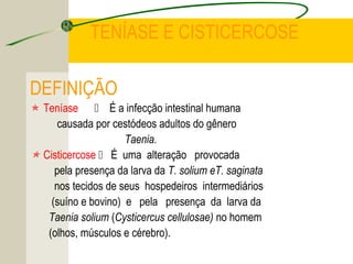TENÍASE E CISTICERCOSE
DEFINIÇÃO
 Teníase  É a infecção intestinal humana
causada por cestódeos adultos do gênero
Taenia.
 Cisticercose  É uma alteração provocada
pela presença da larva da T. solium eT. saginata
nos tecidos de seus hospedeiros intermediários
(suíno e bovino) e pela presença da larva da
Taenia solium (Cysticercus cellulosae) no homem
(olhos, músculos e cérebro).
 