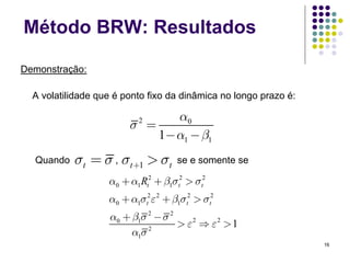 Método BRW: Resultados

Demonstração:

  A volatilidade que é ponto fixo da dinâmica no longo prazo é:

                               α0
                        σ =
                          2

                            1− α1 − β1
  Quando   σt = σ , σt +1 > σt      se e somente se

                   α0 + α1 Rt2 + β1σt2 > σt2
                   α0 + α1σt2ε 2 + β1σt2 > σt2
                   α0 + β1σ 2 − σ 2
                                    > ε2 ⇒ ε2 > 1
                        α1σ 2
                                                                  16
 