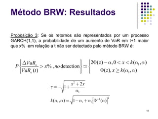 Método BRW: Resultados

Proposição 3: Se os retornos são representados por um processo
GARCH(1,1), a probabilidade de um aumento de VaR em t+1 maior
que x% em relação a t não ser detectado pelo método BRW é:


   ⎧
   ⎪ ΔVaRα
   ⎪                             ⎫
                                 ⎪         ⎧
                                           ⎪2Φ( z ) − α, 0 < x < k (α1 , α )
  P⎨          > x% , no detection⎪
                                 ⎬         ⎪
                                           ⎨
   ⎪VaRα (t )
   ⎪
   ⎩                             ⎪
                                 ⎪
                                 ⎭         ⎪
                                           ⎪
                                           ⎩     Φ( z ), x ≥ k (α1 , α )

                           x2 + 2 x
                  z = − 1+
                              α1

                  k (α1 , α ) = 1− α1 + α1 ⎡⎢⎣Φ−1 (α )⎤⎥⎦
                                                            2



                                                                           18
 