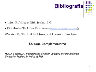 Bibliografia

• Jorion P.,   Value at Risk, Irwin, 1997.
• RiskMetrics Technical Document (www.riskmetrics.com);
•Pritsker M., The Hidden Dangers of Historical Simulation.


                        Leituras Complementares


Hull, J. e White, A., Incorporating Volatility Updating into the Historical
Simulation Method for Value at Risk



                                                                              22
 