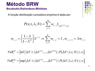 Método BRW
Boudoukh,Rishardson,Whitelaw

 A função distribuição cumulativa empírica é dada por:

                                    N
               P( x; t , λ, N ) = ∑ wt− j 1{ΔV ( j ) ≤x}
                                   j =1


            ⎛ 1− λ ⎞ j−1  N
                    ⎟λ ⇒ ∑ w = 1 , w
   wt− j   =⎜
            ⎜       ⎟
                    ⎟               t − j−1 = λ wt − j
            ⎜1− λ N ⎠
            ⎝            j =1
                              t− j




VaRα = inf (ΔV ∈ {ΔV (1) ,..., ΔV ( N ) }| P(ΔV ; λ, t , N ) ≥ α )
   inf




VaRα = sup (ΔV ∈ {ΔV (1) ,..., ΔV ( N ) }| P(ΔV ; λ, t , N ) ≤ α )
   sup


                                                                     8
 