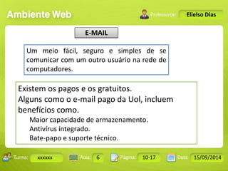 E-MAIL 
Turma: 2503-B Aula: 10 Pág: 10 a 17 Data: 18-jan-12 
xxxxxx 6 10-17 15/09/2014 
Instrutor: Ricardo Paladini Matos 
Elielso Dias 
Um meio fácil, seguro e simples de se 
comunicar com um outro usuário na rede de 
computadores. 
Existem os pagos e os gratuitos. 
Alguns como o e-mail pago da Uol, incluem 
benefícios como. 
Maior capacidade de armazenamento. 
Antivírus integrado. 
Bate-papo e suporte técnico. 
 
