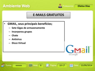 Turma: 2503-B Aula: 10 Pág: 10 a 17 Data: 18-jan-12 
xxxxxx 6 10-17 15/09/2014 
Instrutor: Ricardo Paladini Matos 
Elielso Dias 
E-MAILS GRATUITOS 
• GMAIL, seus principais benefícios; 
– Sete Gigas de armazenamento 
– Incorporou grupos 
– Chate 
– Antivírus 
– Disco Virtual 
 