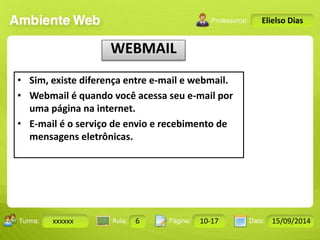 Turma: 2503-B Aula: 10 Pág: 10 a 17 Data: 18-jan-12 
xxxxxx 6 10-17 15/09/2014 
Instrutor: Ricardo Paladini Matos 
Elielso Dias 
WEBMAIL 
• Sim, existe diferença entre e-mail e webmail. 
• Webmail é quando você acessa seu e-mail por 
uma página na internet. 
• E-mail é o serviço de envio e recebimento de 
mensagens eletrônicas. 
 