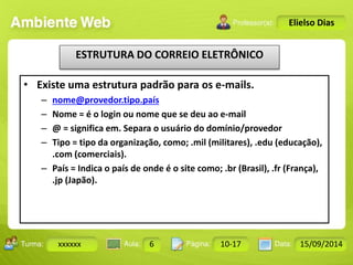 Turma: 2503-B Aula: 10 Pág: 10 a 17 Data: 18-jan-12 
xxxxxx 6 10-17 15/09/2014 
Instrutor: Ricardo Paladini Matos 
Elielso Dias 
ESTRUTURA DO CORREIO ELETRÔNICO 
• Existe uma estrutura padrão para os e-mails. 
– nome@provedor.tipo.país 
– Nome = é o login ou nome que se deu ao e-mail 
– @ = significa em. Separa o usuário do domínio/provedor 
– Tipo = tipo da organização, como; .mil (militares), .edu (educação), 
.com (comerciais). 
– País = Indica o país de onde é o site como; .br (Brasil), .fr (França), 
.jp (Japão). 
 