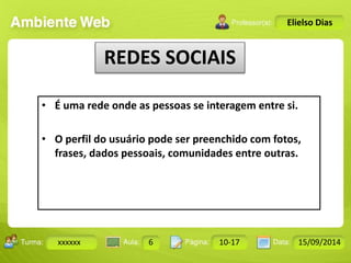Turma: 2503-B Aula: 10 Pág: 10 a 17 Data: 18-jan-12 
xxxxxx 6 10-17 15/09/2014 
Instrutor: Ricardo Paladini Matos 
Elielso Dias 
REDES SOCIAIS 
• É uma rede onde as pessoas se interagem entre si. 
• O perfil do usuário pode ser preenchido com fotos, 
frases, dados pessoais, comunidades entre outras. 
 
