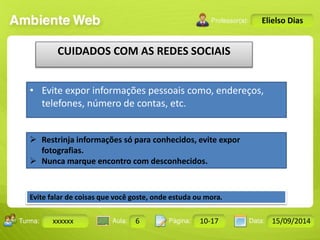 Turma: 2503-B Aula: 10 Pág: 10 a 17 Data: 18-jan-12 
xxxxxx 6 10-17 15/09/2014 
Instrutor: Ricardo Paladini Matos 
Elielso Dias 
CUIDADOS COM AS REDES SOCIAIS 
• Evite expor informações pessoais como, endereços, 
telefones, número de contas, etc. 
 Restrinja informações só para conhecidos, evite expor 
fotografias. 
 Nunca marque encontro com desconhecidos. 
Evite falar de coisas que você goste, onde estuda ou mora. 
 