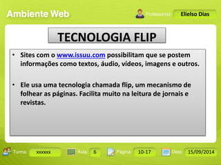 Turma: 2503-B Aula: 10 Pág: 10 a 17 Data: 18-jan-12 
xxxxxx 6 10-17 15/09/2014 
Instrutor: Ricardo Paladini Matos 
Elielso Dias 
TECNOLOGIA FLIP 
• Sites com o www.issuu.com possibilitam que se postem 
informações como textos, áudio, vídeos, imagens e outros. 
• Ele usa uma tecnologia chamada flip, um mecanismo de 
folhear as páginas. Facilita muito na leitura de jornais e 
revistas. 
 