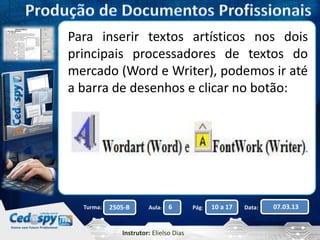 Para inserir textos artísticos nos dois 
principais processadores de textos do 
mercado (Word e Writer), podemos ir até 
a barra de desenhos e clicar no botão: 
Turma: 2505-B Aula: 6 Pág: 10 a 17 Data: 07.03.13 
Instrutor: Elielso Dias 
 
