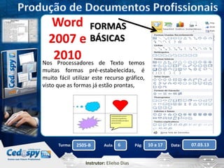 FORMAS 
BÁSICAS 
Word 
2007 e 
2010 
Nos Processadores de Texto temos 
muitas formas pré-estabelecidas, é 
muito fácil utilizar este recurso gráfico, 
visto que as formas já estão prontas, 
Turma: 2505-B Aula: 6 Pág: 10 a 17 Data: 07.03.13 
Instrutor: Elielso Dias 
 