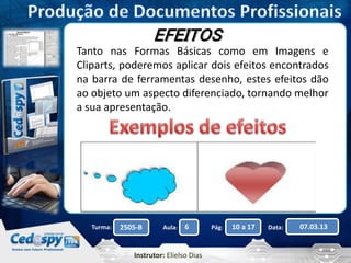 EFEITOS 
Tanto nas Formas Básicas como em Imagens e 
Cliparts, poderemos aplicar dois efeitos encontrados 
na barra de ferramentas desenho, estes efeitos dão 
ao objeto um aspecto diferenciado, tornando melhor 
a sua apresentação. 
Turma: 2505-B Aula: 6 Pág: 10 a 17 Data: 07.03.13 
Instrutor: Elielso Dias 
 