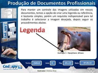 Para manter um controle das imagens utilizadas em nossos 
documentos, temos a opção de criar uma legenda ou referência, 
é bastante simples, porém um requisito indispensável para tal 
trabalho é selecionar a imagem desejada, depois seguir os 
procedimentos abaixo. 
Turma: 2505-B Aula: 6 Pág: 10 a 17 Data: 07.03.13 
Instrutor: Elielso Dias 
 