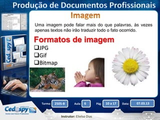 Uma imagem pode falar mais do que palavras, às vezes 
apenas textos não irão traduzir todo o fato ocorrido. 
Formatos de imagem 
JPG 
Gif 
Bitmap 
Turma: 2505-B Aula: 6 Pág: 10 a 17 Data: 07.03.13 
Instrutor: Elielso Dias 
 