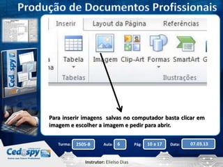 Para inserir imagens salvas no computador basta clicar em 
imagem e escolher a imagem e pedir para abrir. 
Turma: 2505-B Aula: 6 Pág: 10 a 17 Data: 07.03.13 
Instrutor: Elielso Dias 
. 
 