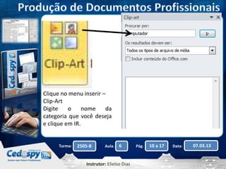 Clique no menu inserir – 
Clip-Art 
Digite o nome da 
categoria que você deseja 
e clique em IR. 
Turma: 2505-B Aula: 6 Pág: 10 a 17 Data: 07.03.13 
Instrutor: Elielso Dias 
 