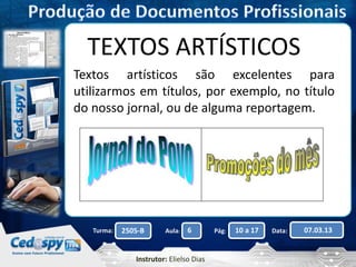 TEXTOS ARTÍSTICOS 
Textos artísticos são excelentes para 
utilizarmos em títulos, por exemplo, no título 
do nosso jornal, ou de alguma reportagem. 
Turma: 2505-B Aula: 6 Pág: 10 a 17 Data: 07.03.13 
Instrutor: Elielso Dias 
 
