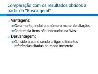 Comparação com os resultados obtidos a partir da “Busca geral”Vantagens:Geralmente, inclui um número maior de citações Contempla itens não indexados na WosDesvantagem:Considera como sendo artigos diferentes referências citadas de modo incorreto