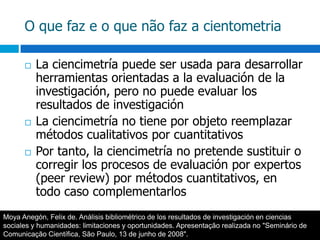 O que faz e o que não faz a cientometriaLa ciencimetría puede ser usada para desarrollar herramientas orientadas a la evaluación de la investigación, pero no puede evaluar los resultados de investigaciónLa ciencimetría no tiene por objeto reemplazar métodos cualitativos por cuantitativosPor tanto, la ciencimetría no pretende sustituir o corregir los procesos de evaluación por expertos (peer review) por métodos cuantitativos, en todo caso complementarlosMoya Anegón, Felix de. Análisis bibliométrico de los resultados de investigación en ciencias sociales y humanidades: limitaciones y oportunidades. Apresentação realizada no "Seminário de Comunicação Científica, São Paulo, 13 de junho de 2008".