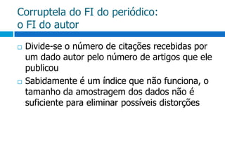 Corruptela do FI do periódico:o FI do autorDivide-se o número de citações recebidas por um dado autor pelo número de artigos que ele publicouSabidamente é um índice que não funciona, o tamanho da amostragem dos dados não é suficiente para eliminar possíveis distorções