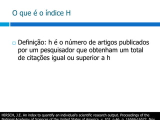 O que é o índice HDefinição: h é o número de artigos publicados por um pesquisador que obtenham um total de citações igual ou superior a hHIRSCH, J.E.Anindex to quantifyanindividual'sscientificresearch output. ProceedingsoftheNationalAcademyofSciencesoftheUnited States of America, v. 102, n.46, p. 16569-16572, Nov. 2005. 
