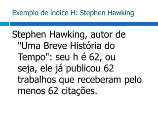 Exemplo de índice H: Stephen HawkingStephen Hawking, autor de "Uma Breve História do Tempo": seu h é 62, ou seja, ele já publicou 62 trabalhos que receberam pelo menos 62 citações.