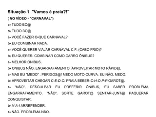 Situação 1  "Vamos à praia?!" ( NO VÍDEO - "CARNAVAL") a-  TUDO BO@  b-  TUDO BO@ a-  VOCÊ FAZER O-QUE CARNAVAL? b-  EU COMBINAR NADA. a-  VOCÊ QUERER VIAJAR CARNAVAL C.F. (CABO FRIO)? b-  EU QUERER. COMBINAR COMO CARRO  ÔNIBUS ? a-  MELHOR ONIBUS. b-  ONIBUS NÃO. ENGARRAFAMENTO. APROVEITAR MOTO RÁPID@. a-  MAS EU "MEDO" . PERIGOS@! MEDO MOTO-CURVA. EU NÃO. MEDO. b-  APROVEITAR CHEGAR  C-E-D-O . PRAIA BEBER- C-H-O-P-P  GAROT@. a-  "NÃO". DESCULPAR EU PREFERIR ÔNIBUS, EU SABER PROBLEMA ENGARRAFAMENTO. "NÃO". SORTE GAROT@ SENTAR-JUNT@ PAQUERAR CONQUISTAR. b-   V-A-I  ARREPENDER. a-  NÃO. PROBLEMA NÃO.  