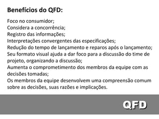 QFD Benefícios do QFD: Foco no consumidor;  Considera a concorrência;  Registro das informações;  Interpretações convergentes das especificações;  Redução do tempo de lançamento e reparos após o lançamento;  Seu formato visual ajuda a dar foco para a discussão do time de projeto, organizando a discussão;  Aumenta o comprometimento dos membros da equipe com as decisões tomadas;  Os membros da equipe desenvolvem uma compreensão comum sobre as decisões, suas razões e implicações.  