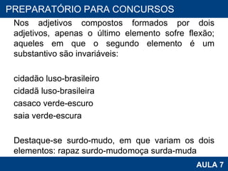 Nos adjetivos compostos formados por dois adjetivos, apenas o último elemento sofre flexão; aqueles em que o segundo elemento é um substantivo são invariáveis:   cidadão luso-brasileiro cidadã luso-brasileira casaco verde-escuro saia verde-escura  Destaque-se surdo-mudo, em que variam os dois elementos: rapaz surdo-mudo moça surda-muda   PROAB 2010 AULA 7 PREPARATÓRIO PARA CONCURSOS 