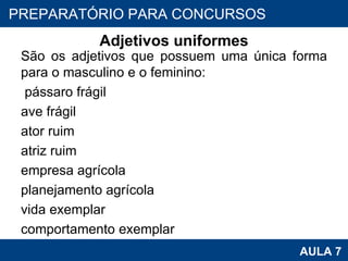 Adjetivos uniformes São os adjetivos que possuem uma única forma para o masculino e o feminino:   pássaro frágil ave frágil ator ruim atriz ruim empresa agrícola planejamento agrícola vida exemplar comportamento exemplar PROAB 2010 AULA 7 PREPARATÓRIO PARA CONCURSOS 