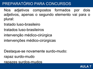 Nos adjetivos compostos formados por dois adjetivos, apenas o segundo elemento vai para o plural: tratado luso-brasileiro tratados luso-brasileiros  intervenção médico-cirúrgica  intervenções médico-cirúrgicas   Destaque-se novamente surdo-mudo: rapaz surdo-mudo rapazes surdos-mudos PROAB 2010 AULA 7 PREPARATÓRIO PARA CONCURSOS 