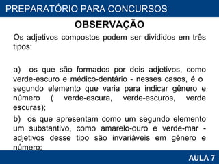 OBSERVAÇÃO Os adjetivos compostos podem ser divididos em três tipos:    a)  os que são formados por dois adjetivos, como verde-escuro e médico-dentário - nesses casos, é o  segundo elemento que varia para indicar gênero e número ( verde-escura, verde-escuros, verde escuras);  b)  os que apresentam como um segundo elemento um substantivo, como amarelo-ouro e verde-mar - adjetivos desse tipo são invariáveis em gênero e número;  PROAB 2010 AULA 7 PREPARATÓRIO PARA CONCURSOS 