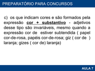 c)  os que indicam cores e são formados pela expressão  cor + substantivo  - adjetivos desse tipo são invariáveis, mesmo quando a expressão cor de  estiver subtendida ( papel cor-de-rosa, papéis cor-de-rosa; giz ( cor de  ) laranja; gizes ( cor de) laranja) PROAB 2010 AULA 7 PREPARATÓRIO PARA CONCURSOS 