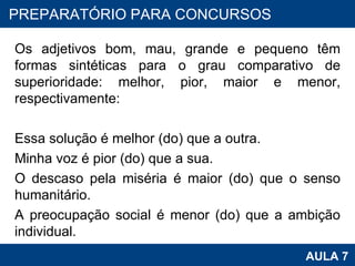 Os adjetivos bom, mau, grande e pequeno têm formas sintéticas para o grau comparativo de superioridade: melhor, pior, maior e menor, respectivamente:   Essa solução é melhor (do) que a outra. Minha voz é pior (do) que a sua. O descaso pela miséria é maior (do) que o senso humanitário. A preocupação social é menor (do) que a ambição individual. PROAB 2010 AULA 7 PREPARATÓRIO PARA CONCURSOS 