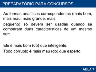 As formas analíticas correspondentes (mais bom, mais mau, mais grande, mais  pequeno) só devem ser usadas quando se comparam duas características de um mesmo ser:   Ele é mais bom (do) que inteligente. Todo corrupto é mais mau (do) que esperto. PROAB 2010 AULA 7 PREPARATÓRIO PARA CONCURSOS 