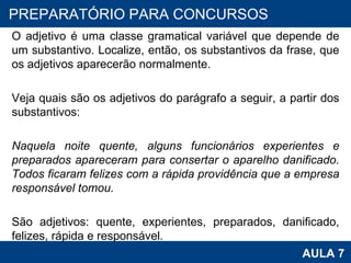 O adjetivo é uma classe gramatical variável que depende de um substantivo. Localize, então, os substantivos da frase, que os adjetivos aparecerão normalmente.    Veja quais são os adjetivos do parágrafo a seguir, a partir dos substantivos:   Naquela noite quente, alguns funcionários experientes e preparados apareceram para consertar o aparelho danificado. Todos ficaram felizes com a rápida providência que a empresa responsável tomou.   São adjetivos: quente, experientes, preparados, danificado, felizes, rápida e responsável. PROAB 2010 AULA 7 PREPARATÓRIO PARA CONCURSOS 