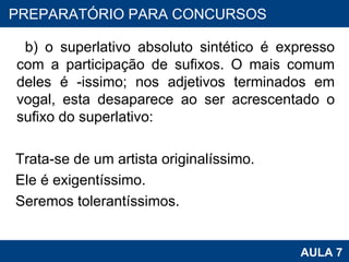 b) o superlativo absoluto sintético é expresso com a participação de sufixos. O mais comum deles é -issimo; nos adjetivos terminados em vogal, esta desaparece ao ser acrescentado o sufixo do superlativo:   Trata-se de um artista originalíssimo. Ele é exigentíssimo. Seremos tolerantíssimos. PROAB 2010 AULA 7 PREPARATÓRIO PARA CONCURSOS 