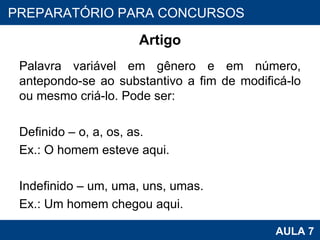 Artigo Palavra variável em gênero e em número, antepondo-se ao substantivo a fim de modificá-lo ou mesmo criá-lo. Pode ser:   Definido – o, a, os, as. Ex.: O homem esteve aqui.   Indefinido – um, uma, uns, umas. Ex.: Um homem chegou aqui. PROAB 2010 AULA 7 PREPARATÓRIO PARA CONCURSOS 