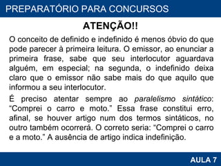 ATENÇÃO!! O conceito de definido e indefinido é menos óbvio do que pode parecer à primeira leitura. O emissor, ao enunciar a primeira frase, sabe que seu interlocutor aguardava alguém, em especial; na segunda, o indefinido deixa claro que o emissor não sabe mais do que aquilo que informou a seu interlocutor. É preciso atentar sempre ao  paralelismo sintático : “Comprei o carro e moto.” Essa frase constitui erro, afinal, se houver artigo num dos termos sintáticos, no outro também ocorrerá. O correto seria: “Comprei o carro e a moto.” A ausência de artigo indica indefinição. PROAB 2010 AULA 7 PREPARATÓRIO PARA CONCURSOS 