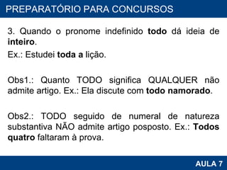 3. Quando o pronome indefinido  todo  dá ideia de  inteiro . Ex.: Estudei  toda a  lição.   Obs1.: Quanto TODO significa QUALQUER não admite artigo. Ex.: Ela discute com  todo namorado .   Obs2.: TODO seguido de numeral de natureza substantiva NÃO admite artigo posposto. Ex.:  Todos quatro  faltaram à prova. PROAB 2010 AULA 7 PREPARATÓRIO PARA CONCURSOS 