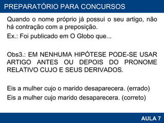Quando o nome próprio já possui o seu artigo, não há contração com a preposição. Ex.: Foi publicado em O Globo que...   Obs3.: EM NENHUMA HIPÓTESE PODE-SE USAR ARTIGO ANTES OU DEPOIS DO PRONOME RELATIVO CUJO E SEUS DERIVADOS.   Eis a mulher cujo o marido desaparecera. (errado) Eis a mulher cujo marido desaparecera. (correto) PROAB 2010 AULA 7 PREPARATÓRIO PARA CONCURSOS 