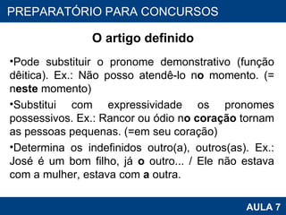 O artigo definido Pode substituir o pronome demonstrativo (função dêitica). Ex.: Não posso atendê-lo n o  momento. (= n este  momento) Substitui com expressividade os pronomes possessivos. Ex.: Rancor ou ódio n o coração  tornam as pessoas pequenas. (=em seu coração) Determina os indefinidos outro(a), outros(as). Ex.: José é um bom filho, já  o  outro... / Ele não estava com a mulher, estava com  a  outra. PROAB 2010 AULA 7 PREPARATÓRIO PARA CONCURSOS 