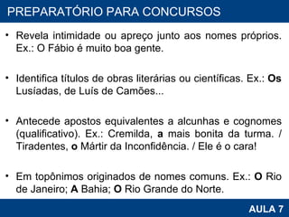 Revela intimidade ou apreço junto aos nomes próprios. Ex.: O Fábio é muito boa gente. Identifica títulos de obras literárias ou científicas. Ex.:  Os  Lusíadas, de Luís de Camões...  Antecede apostos equivalentes a alcunhas e cognomes (qualificativo). Ex.: Cremilda,  a  mais bonita da turma. / Tiradentes,  o  Mártir da Inconfidência. / Ele é o cara! Em topônimos originados de nomes comuns. Ex.:  O  Rio de Janeiro;  A  Bahia;  O  Rio Grande do Norte. PROAB 2010 AULA 7 PREPARATÓRIO PARA CONCURSOS 