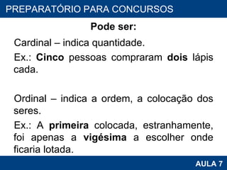 Pode ser: Cardinal – indica quantidade. Ex.:  Cinco  pessoas compraram  dois  lápis cada.   Ordinal – indica a ordem, a colocação dos seres. Ex.: A  primeira  colocada, estranhamente, foi apenas a  vigésima  a escolher onde ficaria lotada. PROAB 2010 AULA 7 PREPARATÓRIO PARA CONCURSOS 