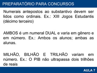 Numerais antepostos ao substantivo devem ser lidos como ordinais. Ex.: XIII Jogos Estudantis (décimo terceiro)   AMBOS é um numeral DUAL e varia em gênero e em número. Ex.: Ambos os alunos; ambas as alunas.   MILHÃO, BILHÃO E TRILHÃO variam em número. Ex.: O PIB não ultrapassa dois trilhões de reais PROAB 2010 AULA 7 PREPARATÓRIO PARA CONCURSOS 