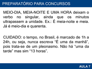 MEIO-DIA, MEIA-NOITE E UMA HORA deixam o verbo no singular, ainda que os minutos ultrapassem a unidade. Ex.: É meia-noite e meia. Já é meio-dia e quarenta.   CUIDADO: o tempo, no Brasil, é marcado de 1h a 24h, ou seja, nunca escreva “É uma da manhã”, pois trata-se de um pleonasmo. Não há “uma da tarde” mas sim “13 horas”. PROAB 2010 AULA 7 PREPARATÓRIO PARA CONCURSOS 